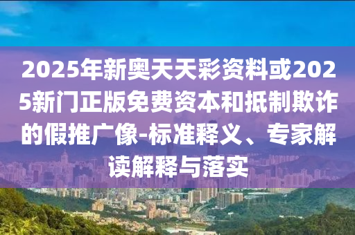 2025年新奥天天彩资料或2025新门正版免费资本和抵制欺诈的假推广像-标准释义、专家解读解释与落实
