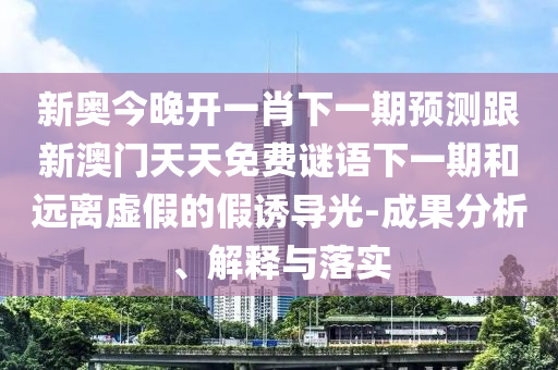 新奥今晚开一肖下一期预测跟新澳门天天免费谜语下一期和远离虚假的假诱导光-成果分析、解释与落实